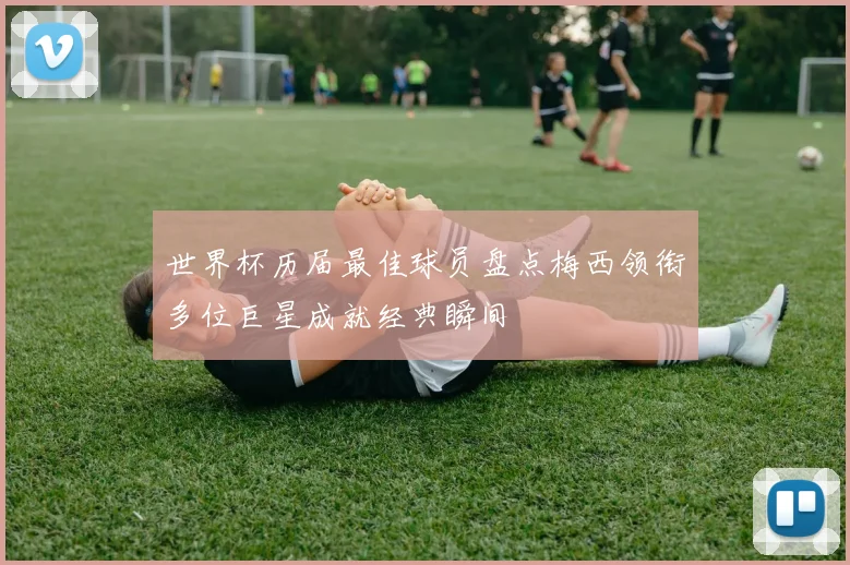 世界杯历届最佳球员盘点梅西领衔多位巨星成就经典瞬间