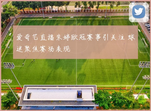 爱奇艺直播朱婷欧冠赛事引关注 球迷聚焦赛场表现