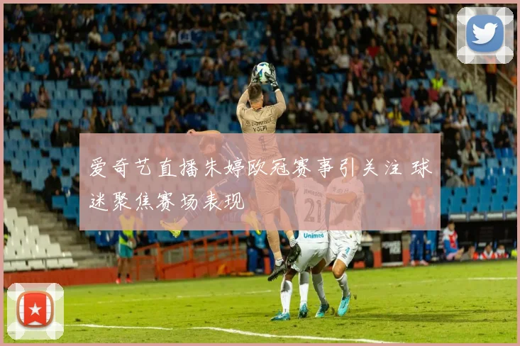 爱奇艺直播朱婷欧冠赛事引关注 球迷聚焦赛场表现