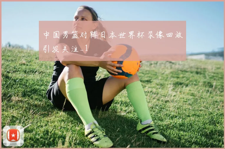 中国男篮对阵日本世界杯录像回放引发关注_1