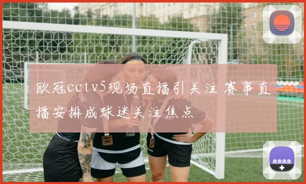 欧冠cctv5现场直播引关注 赛事直播安排成球迷关注焦点