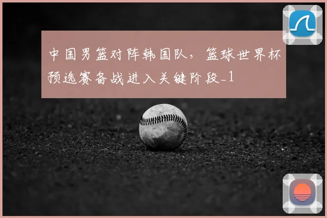 中国男篮对阵韩国队，篮球世界杯预选赛备战进入关键阶段_1