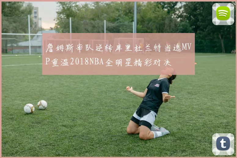 詹姆斯率队逆转库里杜兰特当选MVP重温2018NBA全明星精彩对决