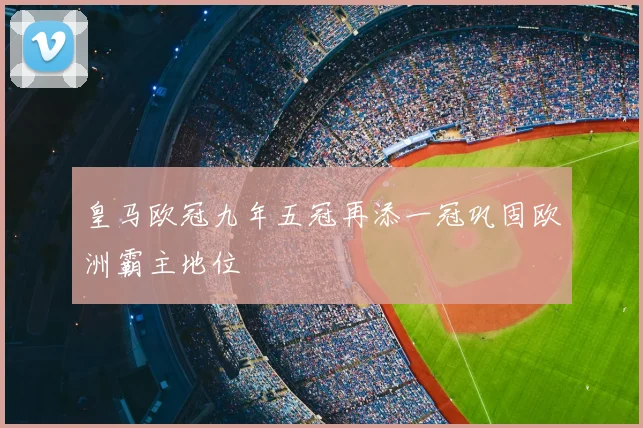 皇马欧冠九年五冠再添一冠巩固欧洲霸主地位