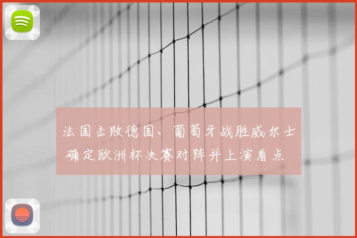 法国击败德国、葡萄牙战胜威尔士 确定欧洲杯决赛对阵并上演看点