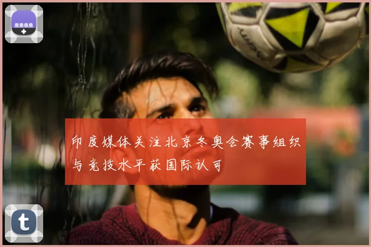 印度媒体关注北京冬奥会赛事组织与竞技水平获国际认可