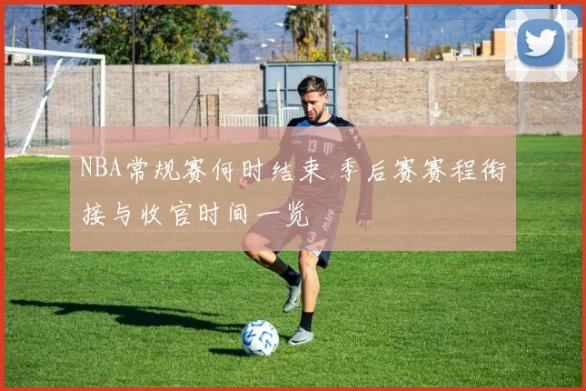 NBA常规赛何时结束 季后赛赛程衔接与收官时间一览