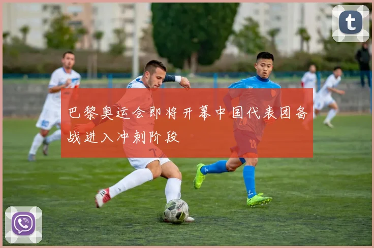 巴黎奥运会即将开幕中国代表团备战进入冲刺阶段