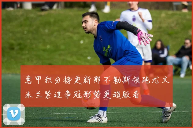 意甲积分榜更新那不勒斯领跑尤文米兰紧追争冠形势更趋胶着