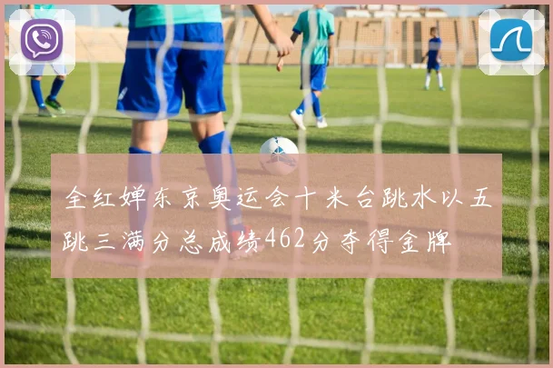 全红婵东京奥运会十米台跳水以五跳三满分总成绩462分夺得金牌