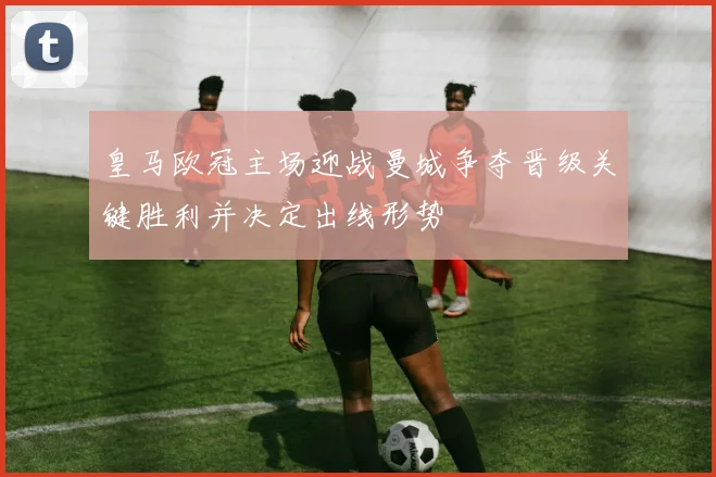 皇马欧冠主场迎战曼城争夺晋级关键胜利并决定出线形势