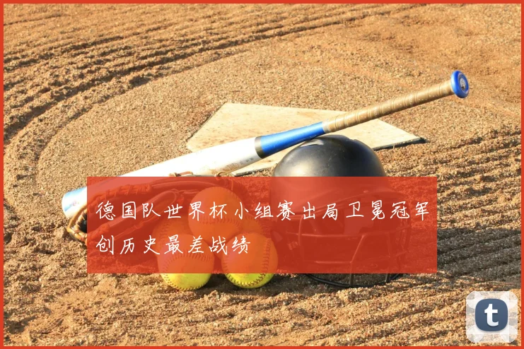 德国队世界杯小组赛出局卫冕冠军创历史最差战绩
