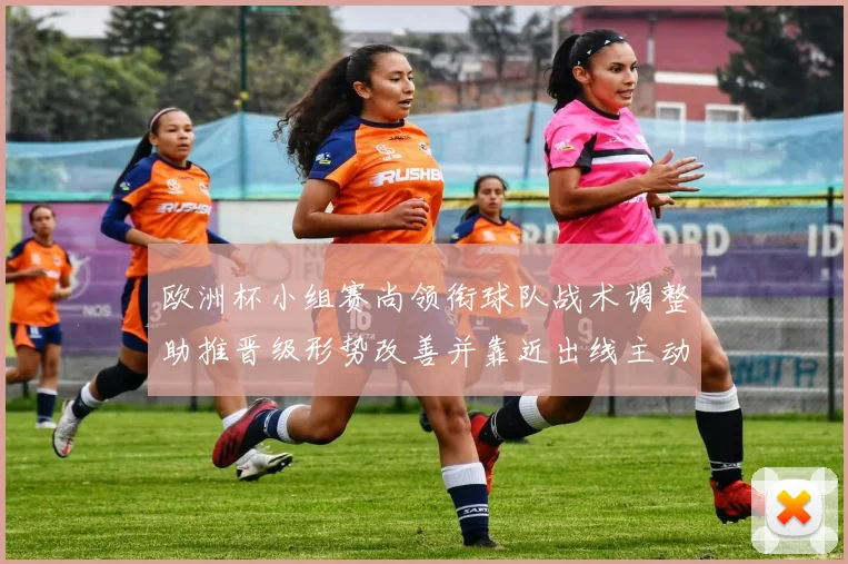 欧洲杯小组赛尚领衔球队战术调整助推晋级形势改善并靠近出线主动权