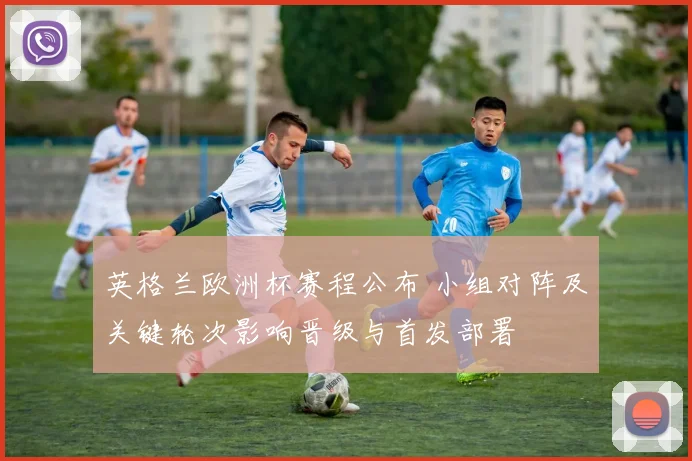 英格兰欧洲杯赛程公布 小组对阵及关键轮次影响晋级与首发部署
