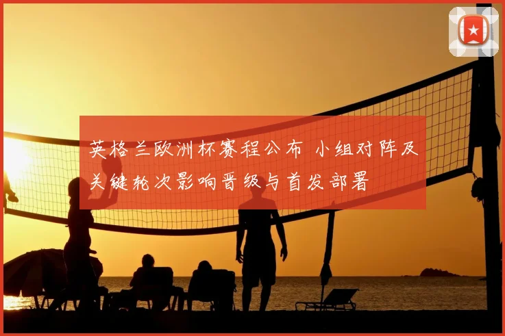 英格兰欧洲杯赛程公布 小组对阵及关键轮次影响晋级与首发部署