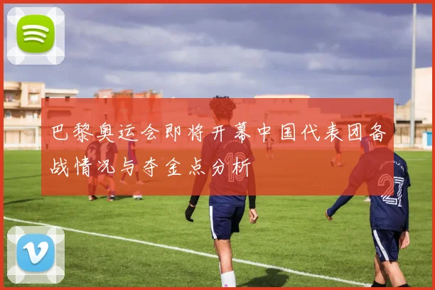 巴黎奥运会即将开幕中国代表团备战情况与夺金点分析