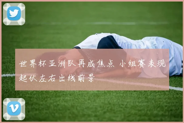 世界杯亚洲队再成焦点 小组赛表现起伏左右出线前景