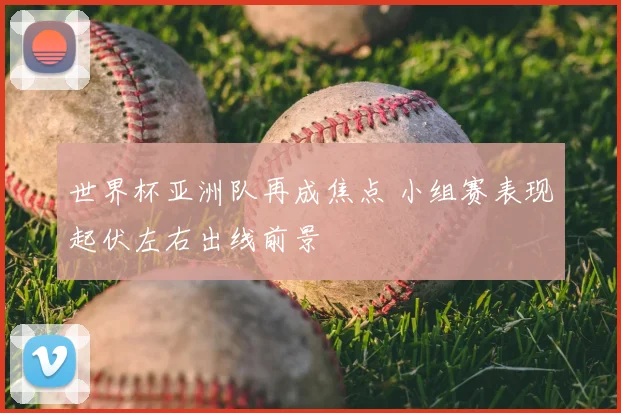 世界杯亚洲队再成焦点 小组赛表现起伏左右出线前景