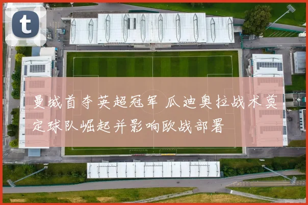 曼城首夺英超冠军 瓜迪奥拉战术奠定球队崛起并影响欧战部署