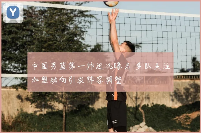中国男篮第一帅近况曝光 多队关注加盟动向引发阵容调整