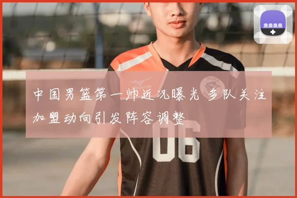 中国男篮第一帅近况曝光 多队关注加盟动向引发阵容调整
