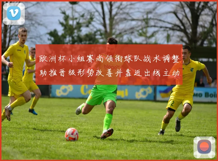 欧洲杯小组赛尚领衔球队战术调整助推晋级形势改善并靠近出线主动权