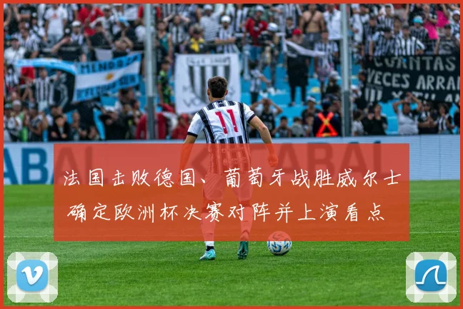 法国击败德国、葡萄牙战胜威尔士 确定欧洲杯决赛对阵并上演看点