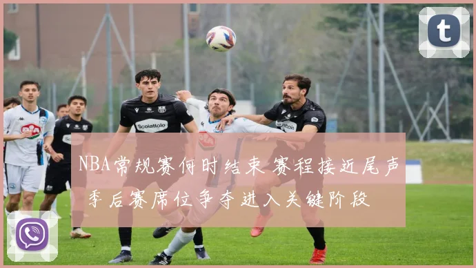 NBA常规赛何时结束 赛程接近尾声 季后赛席位争夺进入关键阶段