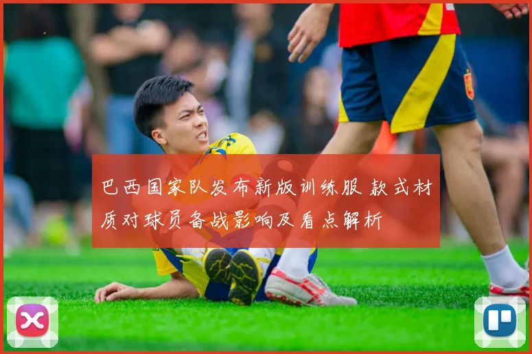 巴西国家队发布新版训练服 款式材质对球员备战影响及看点解析