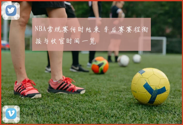 NBA常规赛何时结束 季后赛赛程衔接与收官时间一览