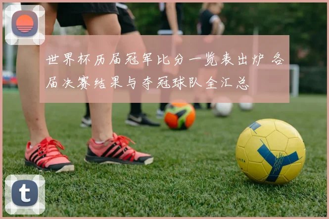 世界杯历届冠军比分一览表出炉 各届决赛结果与夺冠球队全汇总