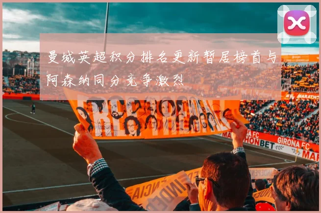 曼城英超积分排名更新暂居榜首与阿森纳同分竞争激烈