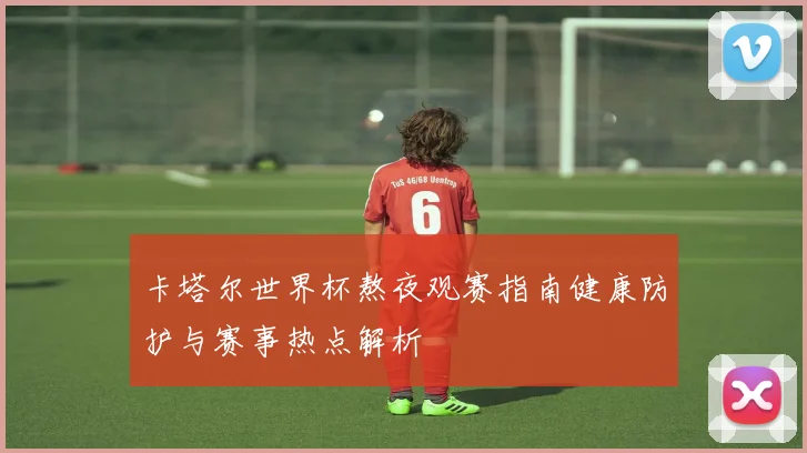 卡塔尔世界杯熬夜观赛指南健康防护与赛事热点解析