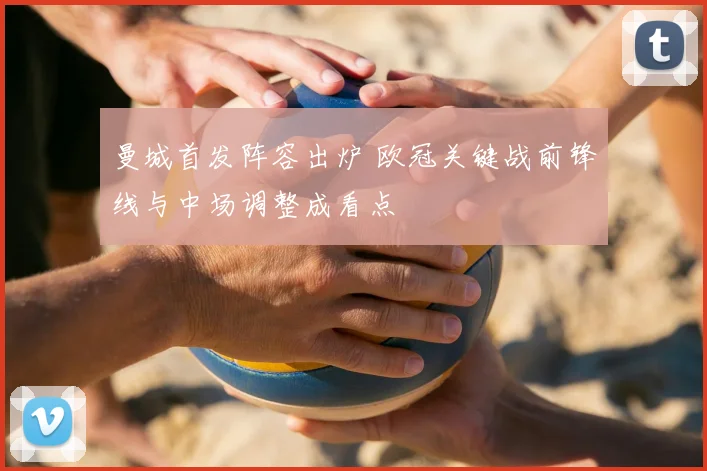 曼城首发阵容出炉 欧冠关键战前锋线与中场调整成看点